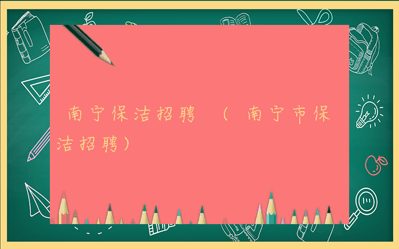 南宁保洁招聘 (南宁市保洁招聘)